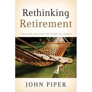 Rethinking Retirement: Finishing Life for the Glory of Christ -- John Piper